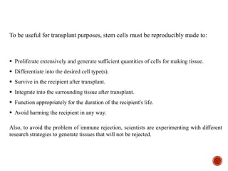 To be useful for transplant purposes, stem cells must be reproducibly made to:
 Proliferate extensively and generate sufficient quantities of cells for making tissue.
 Differentiate into the desired cell type(s).
 Survive in the recipient after transplant.
 Integrate into the surrounding tissue after transplant.
 Function appropriately for the duration of the recipient's life.
 Avoid harming the recipient in any way.
Also, to avoid the problem of immune rejection, scientists are experimenting with different
research strategies to generate tissues that will not be rejected.
 