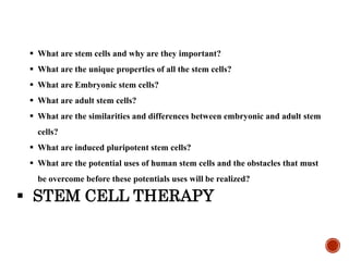  What are stem cells and why are they important?
 What are the unique properties of all the stem cells?
 What are Embryonic stem cells?
 What are adult stem cells?
 What are the similarities and differences between embryonic and adult stem
cells?
 What are induced pluripotent stem cells?
 What are the potential uses of human stem cells and the obstacles that must
be overcome before these potentials uses will be realized?
 STEM CELL THERAPY
 