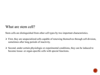 What are stem cell?
Stem cells are distinguished from other cell types by two important characteristics.
 First, they are unspecialized cells capable of renewing themselves through cell division,
sometimes after long periods of inactivity.
 Second, under certain physiologic or experimental conditions, they can be induced to
become tissue- or organ-specific cells with special functions.
 