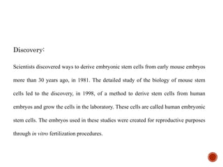 Discovery:
Scientists discovered ways to derive embryonic stem cells from early mouse embryos
more than 30 years ago, in 1981. The detailed study of the biology of mouse stem
cells led to the discovery, in 1998, of a method to derive stem cells from human
embryos and grow the cells in the laboratory. These cells are called human embryonic
stem cells. The embryos used in these studies were created for reproductive purposes
through in vitro fertilization procedures.
 