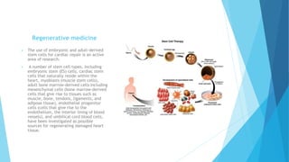 Regenerative medicine
 The use of embryonic and adult-derived
stem cells for cardiac repair is an active
area of research.
 A number of stem cell types, including
embryonic stem (ES) cells, cardiac stem
cells that naturally reside within the
heart, myoblasts (muscle stem cells),
adult bone marrow-derived cells including
mesenchymal cells (bone marrow-derived
cells that give rise to tissues such as
muscle, bone, tendons, ligaments, and
adipose tissue), endothelial progenitor
cells (cells that give rise to the
endothelium, the interior lining of blood
vessels), and umbilical cord blood cells,
have been investigated as possible
sources for regenerating damaged heart
tissue.
 