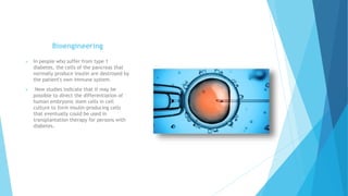 Bioengineering
 In people who suffer from type 1
diabetes, the cells of the pancreas that
normally produce insulin are destroyed by
the patient's own immune system.
 New studies indicate that it may be
possible to direct the differentiation of
human embryonic stem cells in cell
culture to form insulin-producing cells
that eventually could be used in
transplantation therapy for persons with
diabetes.
 