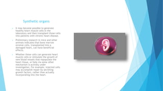 Synthetic organs
 It may become possible to generate
healthy heart muscle cells in the
laboratory and then transplant those cells
into patients with chronic heart disease.
 Preliminary research in mice and other
animals indicates that bone marrow
stromal cells, transplanted into a
damaged heart, can have beneficial
effects.
 Whether these cells can generate heart
muscle cells or stimulate the growth of
new blood vessels that repopulate the
heart tissue, or help via some other
mechanism is actively under
investigation. For example, injected cells
may accomplish repair by secreting
growth factors, rather than actually
incorporating into the heart.
 