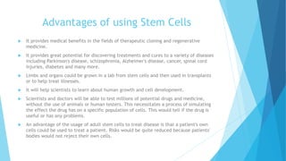 Advantages of using Stem Cells
 It provides medical benefits in the fields of therapeutic cloning and regenerative
medicine.
 It provides great potential for discovering treatments and cures to a variety of diseases
including Parkinson's disease, schizophrenia, Alzheimer's disease, cancer, spinal cord
injuries, diabetes and many more.
 Limbs and organs could be grown in a lab from stem cells and then used in transplants
or to help treat illnesses.
 It will help scientists to learn about human growth and cell development.
 Scientists and doctors will be able to test millions of potential drugs and medicine,
without the use of animals or human testers. This necessitates a process of simulating
the effect the drug has on a specific population of cells. This would tell if the drug is
useful or has any problems.
 An advantage of the usage of adult stem cells to treat disease is that a patient's own
cells could be used to treat a patient. Risks would be quite reduced because patients'
bodies would not reject their own cells.
 