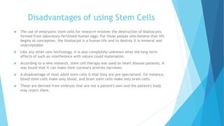 Disadvantages of using Stem Cells
 The use of embryonic stem cells for research involves the destruction of blastocysts
formed from laboratory-fertilized human eggs. For those people who believe that life
begins at conception, the blastocyst is a human life and to destroy it is immoral and
unacceptable.
 Like any other new technology, it is also completely unknown what the long-term
effects of such an interference with nature could materialize.
 According to a new research, stem cell therapy was used on heart disease patients. It
was found that it can make their coronary arteries narrower.
 A disadvantage of most adult stem cells is that they are pre-specialized, for instance,
blood stem cells make only blood, and brain stem cells make only brain cells.
 These are derived from embryos that are not a patient's own and the patient's body
may reject them.
 
