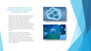 What are the differences and
similarities between embryonic
and adult stem cells?
 One major difference between adult and
embryonic stem cells is their different
abilities in the number and type of
differentiated cell types they can
become. Embryonic stem cells can
become all cell types of the body because
they are pluripotent. Adult stem cells are
thought to be limited to differentiating
into different cell types of their tissue of
origin.
 Embryonic stem cells can be grown
relatively easily in culture. Adult stem
cells are rare in mature tissues, so
isolating these cells from an adult tissue
is challenging, and methods to expand
their numbers in cell culture have not yet
been worked out.
 
