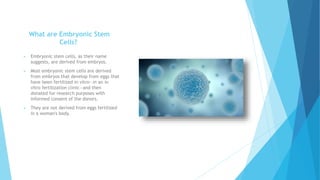 What are Embryonic Stem
Cells?
 Embryonic stem cells, as their name
suggests, are derived from embryos.
 Most embryonic ...
