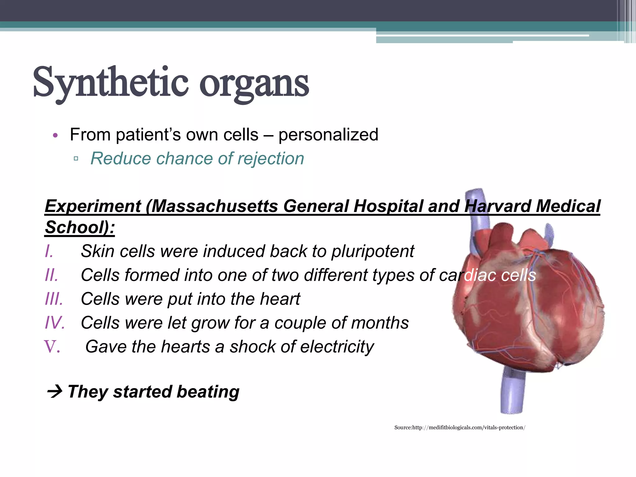 Synthetic organs
• From patient’s own cells – personalized
▫ Reduce chance of rejection
Experiment (Massachusetts General Hospital and Harvard Medical
School):
I. Skin cells were induced back to pluripotent
II. Cells formed into one of two different types of cardiac cells
III. Cells were put into the heart
IV. Cells were let grow for a couple of months
V. Gave the hearts a shock of electricity
 They started beating
Source:http://medifitbiologicals.com/vitals-protection/
 