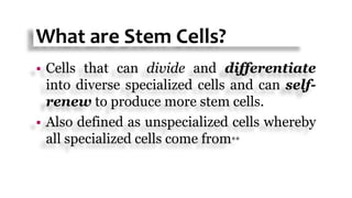 What are Stem Cells?
 Cells that can divide and differentiate
into diverse specialized cells and can self-
renew to produce more stem cells.
 Also defined as unspecialized cells whereby
all specialized cells come from**
 