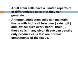  Adult stem cells have a limited repertoire
of differentiated cells that they can
generate.
 Although adult stem cells can maintain
tissue with high cell turn over ( skin , git )
and low cell turn over ( heart , brain ) ,
these cells in any given tissue can usually
only produce cells that are normal
constituents of the tissue.
 