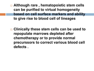  Although rare , hematopoietic stem cells
can be purified to virtual homogeneity
based on cell surface markers and ability
to give rise to blood cell of lineages
 Clinically these stem cells can be used to
repopulate marrows depleted after
chemotherapy or to provide normal
precurssors to correct various blood cell
defects .
 