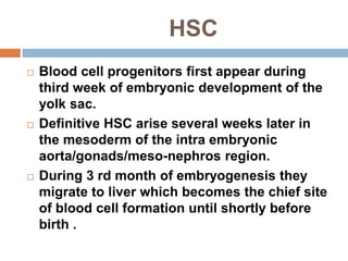 HSC
 Blood cell progenitors first appear during
third week of embryonic development of the
yolk sac.
 Definitive HSC arise several weeks later in
the mesoderm of the intra embryonic
aorta/gonads/meso-nephros region.
 During 3 rd month of embryogenesis they
migrate to liver which becomes the chief site
of blood cell formation until shortly before
birth .
 