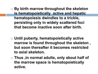  By birth marrow throughout the skeleton
is hematopoietically active and hepatic
hematopoiesis dwindles to a trickle,
persisting only in widely scattered foci
that become inactive soon after birth.
 Until puberty, hematopoietically active
marrow is found throughout the skeleton ,
but soon thereafter it becomes restricted
to axial skeleton.
 Thus ,in normal adults, only about half of
the marrow space is hematopoietically
active.
 