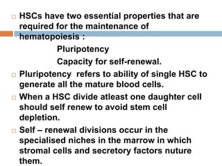  HSCs have two essential properties that are
required for the maintenance of
hematopoiesis :
Pluripotency
Capacity for self-renewal.
 Pluripotency refers to ability of single HSC to
generate all the mature blood cells.
 When a HSC divide atleast one daughter cell
should self renew to avoid stem cell
depletion.
 Self – renewal divisions occur in the
specialised niches in the marrow in which
stromal cells and secretory factors nuture
them.
 