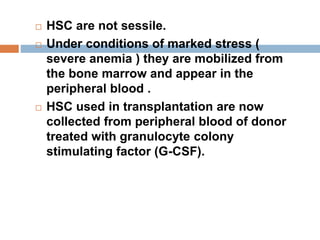  HSC are not sessile.
 Under conditions of marked stress (
severe anemia ) they are mobilized from
the bone marrow and appear in the
peripheral blood .
 HSC used in transplantation are now
collected from peripheral blood of donor
treated with granulocyte colony
stimulating factor (G-CSF).
 