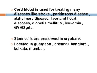  Cord blood is used for treating many
diseases like stroke , parkinsons disease ,
alzheimers disease, liver and heart
diseases, diabetis mellitus , leukemia ,
GVHD ,etc.
 Stem cells are preserved in cryobank
 Located in guargaon , chennai, banglore ,
kolkata, mumbai.
 
