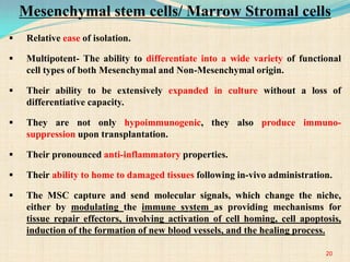  Relative ease of isolation.
 Multipotent- The ability to differentiate into a wide variety of functional
cell types of both Mesenchymal and Non-Mesenchymal origin.
 Their ability to be extensively expanded in culture without a loss of
differentiative capacity.
 They are not only hypoimmunogenic, they also produce immuno-
suppression upon transplantation.
 Their pronounced anti-inflammatory properties.
 Their ability to home to damaged tissues following in-vivo administration.
 The MSC capture and send molecular signals, which change the niche,
either by modulating the immune system as providing mechanisms for
tissue repair effectors, involving activation of cell homing, cell apoptosis,
induction of the formation of new blood vessels, and the healing process.
Mesenchymal stem cells/ Marrow Stromal cells
20
 