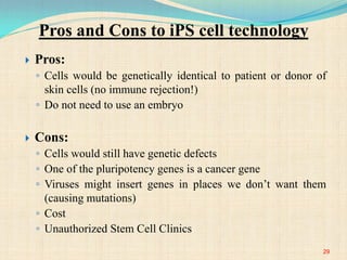  Pros:
◦ Cells would be genetically identical to patient or donor of
skin cells (no immune rejection!)
◦ Do not need to use an embryo
 Cons:
◦ Cells would still have genetic defects
◦ One of the pluripotency genes is a cancer gene
◦ Viruses might insert genes in places we don’t want them
(causing mutations)
◦ Cost
◦ Unauthorized Stem Cell Clinics
Pros and Cons to iPS cell technology
29
 