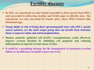  In 2011, an experiment on mice found it possible to form sperm from iPSCs
and succeeded in delivering healthy and fertile pups in infertile mice. The
experiment was also successful for female mice, where iPSCs formed fully
functional eggs.
 Young adults at risk of losing their spermatogonial stem cells (SSC), mostly
cancer patients, are the main target group that can benefit from testicular
tissue cryopreservation and autotransplantation.
 Human amniotic epithelial cell (hAEC) transplantation could effectively
improve ovarian function by inhibiting cell apoptosis and reducing
inflammation in injured ovarian tissue of mice.
 It could be a promising strategy for the management of premature ovarian
failure or insufficiency in female cancer survivors.
38
Fertility diseases
 
