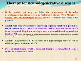  It is possible not only to delay the progression of incurable
neurodegenerative diseases such as Parkinson’s disease (PD), Alzheimer’s
disease (AD), and Huntington disease, but also, to remove the source of the
problem.
 Neural stem cells are capable of improving cognitive function in preclinical
rodent models of AD. Awe et al. clinically derived relevant human iPSCs
from skin punch biopsies to develop a neural stem cell-based approach for
treating AD. (Awe JP et al. Generation and characterization of transgene-free human induced pluripotent stem cells and conversion to
putative clinical-grade status. Stem Cell Res Ther. 2013;4:87.)
 Neuronal degeneration in PD is focal, and dopaminergic neurons can be
efficiently generated from hESCs.
 PD is an ideal disease for iPSC-based cell therapy. However, this therapy is
still in an experimental phase.
39
Therapy for neurodegenerative diseases
 
