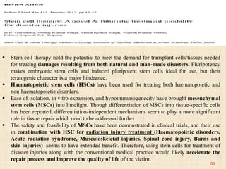 53
 Stem cell therapy hold the potential to meet the demand for transplant cells/tissues needed
for treating damages resulting from both natural and man-made disasters. Pluripotency
makes embryonic stem cells and induced pluripotent stem cells ideal for use, but their
teratogenic character is a major hindrance.
 Haematopoietic stem cells (HSCs) have been used for treating both haematopoietic and
non-haematopoietic disorders.
 Ease of isolation, in vitro expansion, and hypoimmunogenecity have brought mesenchymal
stem cells (MSCs) into limelight. Though differentiation of MSCs into tissue-specific cells
has been reported, differentiation-independent mechanisms seem to play a more significant
role in tissue repair which need to be addressed further.
 The safety and feasibility of MSCs have been demonstrated in clinical trials, and their use
in combination with HSC for radiation injury treatment (Haematopoietic disorders,
Acute radiation syndrome, Musculoskeletal injuries, Spinal cord injury, Burns and
skin injuries) seems to have extended benefit. Therefore, using stem cells for treatment of
disaster injuries along with the conventional medical practice would likely accelerate the
repair process and improve the quality of life of the victim.
 