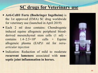 SC drugs for Veterinary use
 Arti-Cell® Forte (Boehringer Ingelheim) is
the 1st approved (EMA) SC drug worldwide
for veterinary use (launched in April 2019)
 Each 2 ml dose contains: Chondrogenic
induced equine allogeneic peripheral blood-
derived mesenchymal stem cells (1 ml) -
contains 1.4–2.5×106 cells + Equine
allogeneic plasma (EAP)1 ml for intra-
articular injection
 Indication: Reduction of mild to moderate
recurrent lameness associated with non-
septic joint inflammation in horses.
66
 