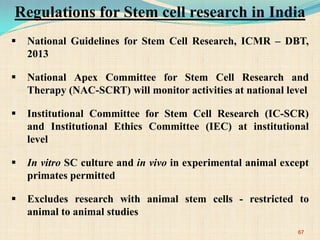  National Guidelines for Stem Cell Research, ICMR – DBT,
2013
 National Apex Committee for Stem Cell Research and
Therapy (NAC-SCRT) will monitor activities at national level
 Institutional Committee for Stem Cell Research (IC-SCR)
and Institutional Ethics Committee (IEC) at institutional
level
 In vitro SC culture and in vivo in experimental animal except
primates permitted
 Excludes research with animal stem cells - restricted to
animal to animal studies
67
Regulations for Stem cell research in India
 