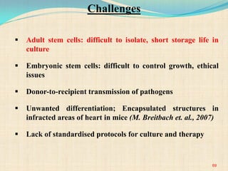69
 Adult stem cells: difficult to isolate, short storage life in
culture
 Embryonic stem cells: difficult to control growth, ethical
issues
 Donor-to-recipient transmission of pathogens
 Unwanted differentiation; Encapsulated structures in
infracted areas of heart in mice (M. Breitbach et. al., 2007)
 Lack of standardised protocols for culture and therapy
Challenges
 