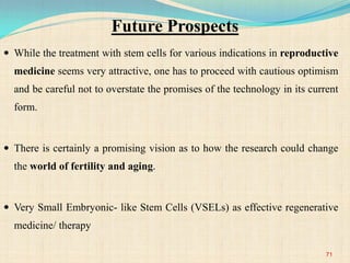 Future Prospects
 While the treatment with stem cells for various indications in reproductive
medicine seems very attractive, one has to proceed with cautious optimism
and be careful not to overstate the promises of the technology in its current
form.
 There is certainly a promising vision as to how the research could change
the world of fertility and aging.
 Very Small Embryonic- like Stem Cells (VSELs) as effective regenerative
medicine/ therapy
71
 
