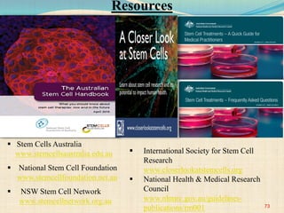 Resources
 Stem Cells Australia
www.stemcellsaustralia.edu.au
 National Stem Cell Foundation
www.stemcellfoundation.net.au
 NSW Stem Cell Network
www.stemcellnetwork.org.au
 International Society for Stem Cell
Research
www.closerlookatstemcells.org
 National Health & Medical Research
Council
www.nhmrc.gov.au/guidelines-
publications/rm001 73
 