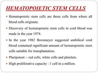 HEMATOPOIETIC STEM CELLS
 Hematopoietic stem cells are those cells from where all
blood cells originate.
 Discovery of hematopoietic stem cells in cord blood was
made in the year 1974.
 In the year 1982 Broxmeyer suggested umbilical cord
blood contained significant amount of hematopoietic stem
cells suitable for transplantation.
 Pluripotent :- red cells, white cells and platelets.
 High proliferative capacity : 1 cell in a million.
 