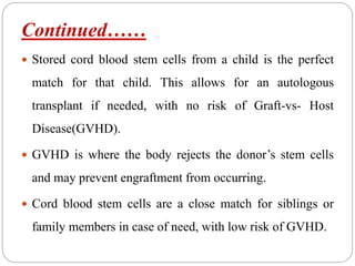 Continued……
 Stored cord blood stem cells from a child is the perfect
match for that child. This allows for an autologous
transplant if needed, with no risk of Graft-vs- Host
Disease(GVHD).
 GVHD is where the body rejects the donor’s stem cells
and may prevent engraftment from occurring.
 Cord blood stem cells are a close match for siblings or
family members in case of need, with low risk of GVHD.
 