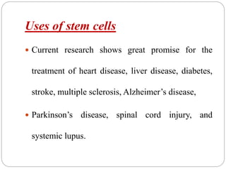 Uses of stem cells
 Current research shows great promise for the
treatment of heart disease, liver disease, diabetes,
stroke, multiple sclerosis, Alzheimer’s disease,
 Parkinson’s disease, spinal cord injury, and
systemic lupus.
 