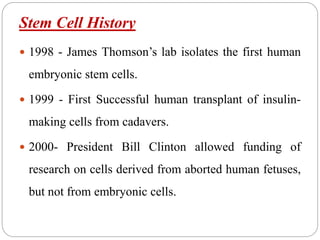 Stem Cell History
 1998 - James Thomson’s lab isolates the first human
embryonic stem cells.
 1999 - First Successful human transplant of insulin-
making cells from cadavers.
 2000- President Bill Clinton allowed funding of
research on cells derived from aborted human fetuses,
but not from embryonic cells.
 