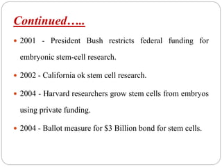 Continued…..
 2001 - President Bush restricts federal funding for
embryonic stem-cell research.
 2002 - California ok stem cell research.
 2004 - Harvard researchers grow stem cells from embryos
using private funding.
 2004 - Ballot measure for $3 Billion bond for stem cells.
 