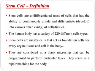 Stem Cell – Definition
 Stem cells are undifferentiated mass of cells that has the
ability to continuously divide and differentiate (develop)
into various other kind(s) of cells/tissues.
 The human body has a variety of 220 different cells types.
 Stem cells are master cells that act as foundation cells for
every organ, tissue and cell in the body..
 They are considered as a blank microchip that can be
programmed to perform particular tasks. They serve as a
repair machine for the body.
 