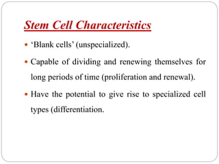 Stem Cell Characteristics
 ‘Blank cells’ (unspecialized).
 Capable of dividing and renewing themselves for
long periods of time (proliferation and renewal).
 Have the potential to give rise to specialized cell
types (differentiation.
 
