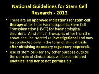 National Guidelines for Stem Cell
Research - 2013
• There are no approved indications for stem cell
therapy other than Haematopoietic Stem Cell
Transplantation (HSCT) for haematological
disorders. All stem cell therapies other than the
above shall be treated as investigational and may
be conducted only in the form of clinical trials
after obtaining necessary regulatory approvals.
• Use of stem cells for any other purpose outside
the domain of clinical trials will be considered
unethical and hence not permissible.
 
