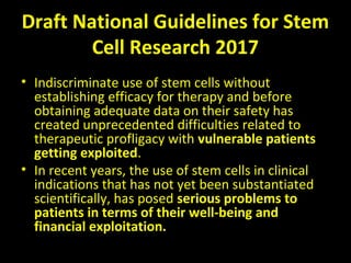 Draft National Guidelines for Stem
Cell Research 2017
• Indiscriminate use of stem cells without
establishing efficacy for therapy and before
obtaining adequate data on their safety has
created unprecedented difficulties related to
therapeutic profligacy with vulnerable patients
getting exploited.
• In recent years, the use of stem cells in clinical
indications that has not yet been substantiated
scientifically, has posed serious problems to
patients in terms of their well-being and
financial exploitation.
 