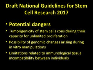 Draft National Guidelines for Stem
Cell Research 2017
• Potential dangers
• Tumorigenicity of stem cells considering their
capacity for unlimited proliferation
• Possibility of genomic changes arising during
in vitro manipulations
• Limitations related to immunological tissue
incompatibility between individuals
 