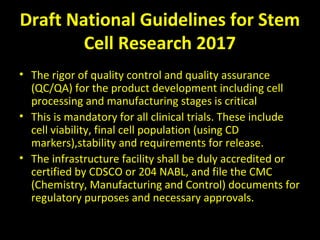 Draft National Guidelines for Stem
Cell Research 2017
• The rigor of quality control and quality assurance
(QC/QA) for the product development including cell
processing and manufacturing stages is critical
• This is mandatory for all clinical trials. These include
cell viability, final cell population (using CD
markers),stability and requirements for release.
• The infrastructure facility shall be duly accredited or
certified by CDSCO or 204 NABL, and file the CMC
(Chemistry, Manufacturing and Control) documents for
regulatory purposes and necessary approvals.
 