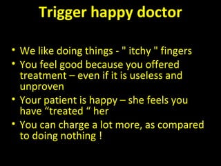 Trigger happy doctor
• We like doing things - " itchy " fingers
• You feel good because you offered
treatment – even if it is useless and
unproven
• Your patient is happy – she feels you
have “treated “ her
• You can charge a lot more, as compared
to doing nothing !
 