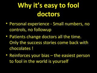 Why it’s easy to fool
doctors
• Personal experience - Small numbers, no
controls, no followup
• Patients change doctors all the time.
Only the success stories come back with
chocolates !
• Reinforces your bias – the easiest person
to fool in the world is yourself
 