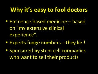 Why it’s easy to fool doctors
• Eminence based medicine – based
on "my extensive clinical
experience”.
• Experts fudge numbers – they lie !
• Sponsored by stem cell companies
who want to sell their products
 