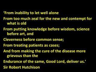 ‘From inability to let well alone
From too much zeal for the new and contempt for
what is old
From putting knowledge before wisdom, science
before art, and
Cleverness before common sense;
From treating patients as cases;
And from making the cure of the disease more
grievous than the
Endurance of the same, Good Lord, deliver us.’
Sir Robert Hutchison
 