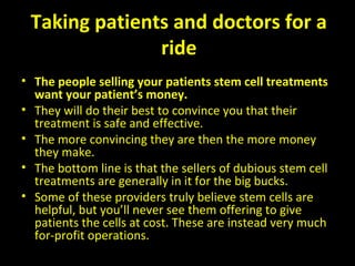 Taking patients and doctors for a
ride
• The people selling your patients stem cell treatments
want your patient’s money. 
• They will do their best to convince you that their 
treatment is safe and effective. 
• The more convincing they are then the more money 
they make. 
• The bottom line is that the sellers of dubious stem cell 
treatments are generally in it for the big bucks. 
• Some of these providers truly believe stem cells are 
helpful, but you’ll never see them offering to give 
patients the cells at cost. These are instead very much 
for-profit operations.
 