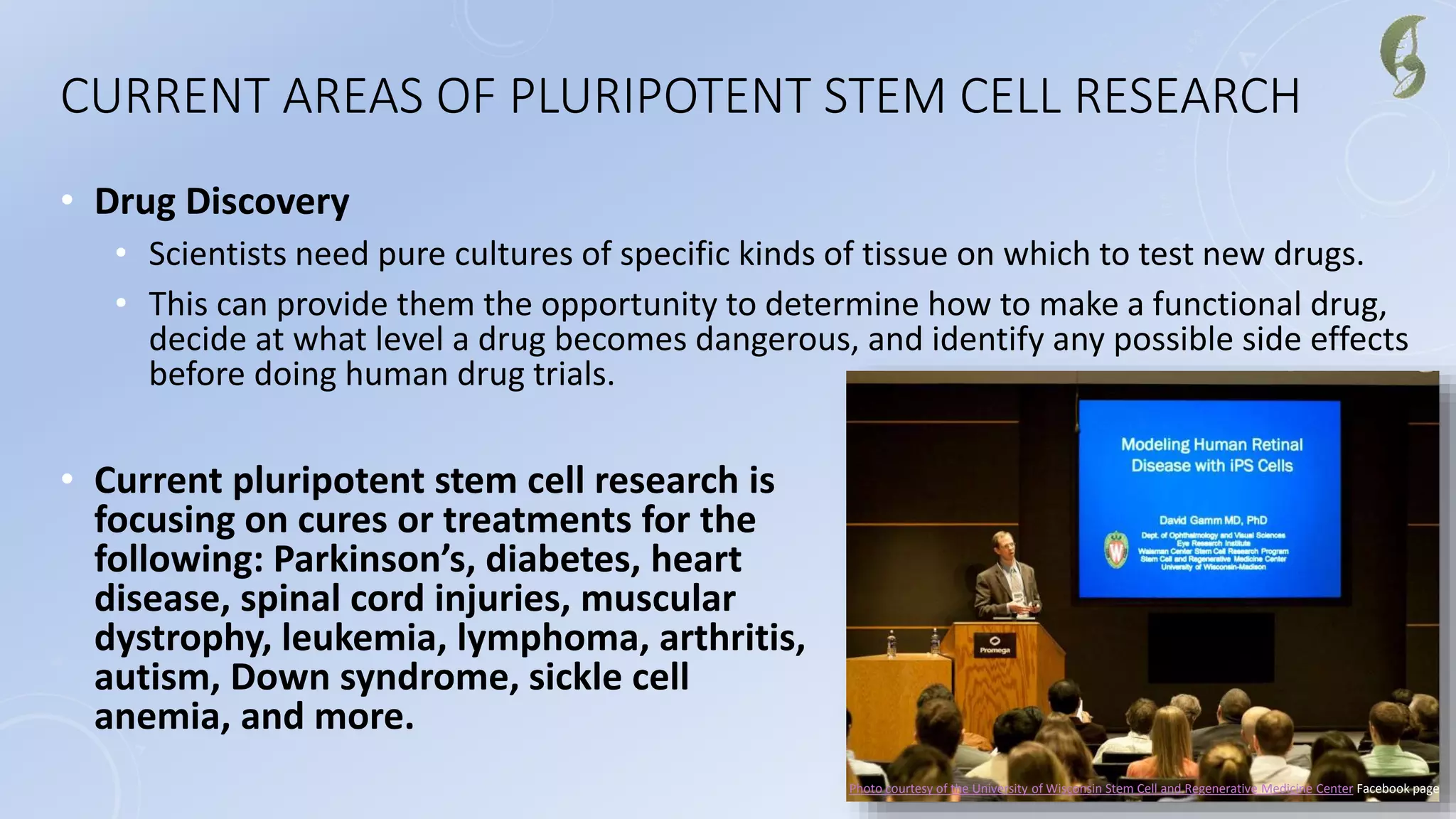 CURRENT AREAS OF PLURIPOTENT STEM CELL RESEARCH
• Drug Discovery
• Scientists need pure cultures of specific kinds of tissue on which to test new drugs.
• This can provide them the opportunity to determine how to make a functional drug,
decide at what level a drug becomes dangerous, and identify any possible side effects
before doing human drug trials.
• Current pluripotent stem cell research is
focusing on cures or treatments for the
following: Parkinson’s, diabetes, heart
disease, spinal cord injuries, muscular
dystrophy, leukemia, lymphoma, arthritis,
autism, Down syndrome, sickle cell
anemia, and more.
Photo courtesy of the University of Wisconsin Stem Cell and Regenerative Medicine Center Facebook page
 