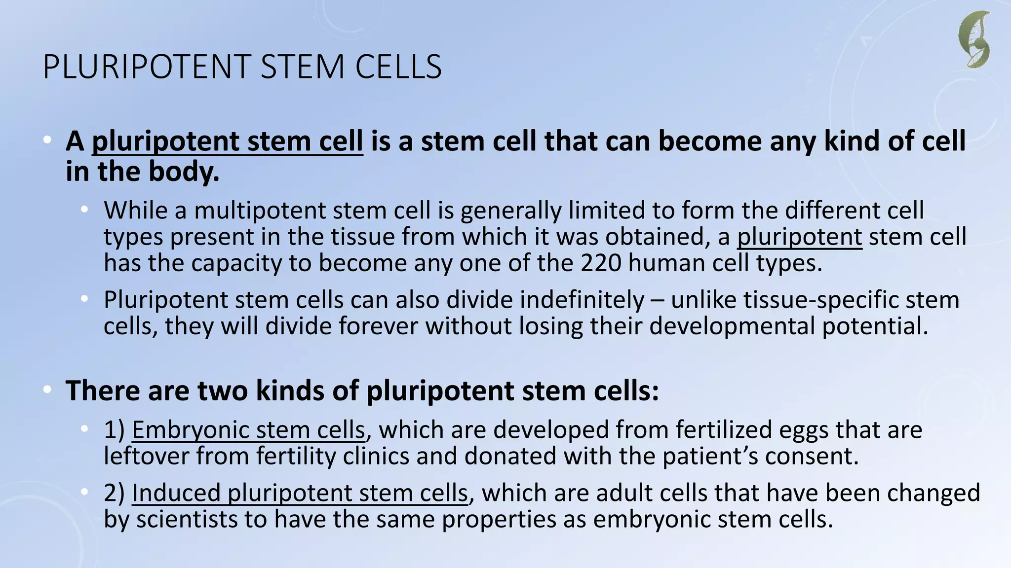 PLURIPOTENT STEM CELLS
• A pluripotent stem cell is a stem cell that can become any kind of cell
in the body.
• While a multipotent stem cell is generally limited to form the different cell
types present in the tissue from which it was obtained, a pluripotent stem cell
has the capacity to become any one of the 220 human cell types.
• Pluripotent stem cells can also divide indefinitely – unlike tissue-specific stem
cells, they will divide forever without losing their developmental potential.
• There are two kinds of pluripotent stem cells:
• 1) Embryonic stem cells, which are developed from fertilized eggs that are
leftover from fertility clinics and donated with the patient’s consent.
• 2) Induced pluripotent stem cells, which are adult cells that have been changed
by scientists to have the same properties as embryonic stem cells.
 