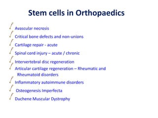 Avascular necrosis
Critical bone defects and non-unions
Cartilage repair - acute
Spinal cord injury – acute / chronic
Intervertebral disc regeneration
Articular cartilage regeneration – Rheumatic and
Rheumatoid disorders
Inflammatory autoimmune disorders
Osteogenesis Imperfecta
Duchene Muscular Dystrophy
Stem cells in Orthopaedics
 