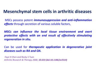Mesenchymal stem cells in arthritic diseases
MSCs possess potent immunosuppression and anti-inflammation
effects through secretion of various soluble factors,
MSCs can influence the local tissue environment and exert
protective effects with an end result of effectively stimulating
regeneration in situ.
Can be used for therapeutic application in degenerative joint
diseases such as RA and OA.
Faye H Chen and Rocky S Tuan
Arthritis Research & Therapy 2008, 10:223 (doi:10.1186/ar2514)
 